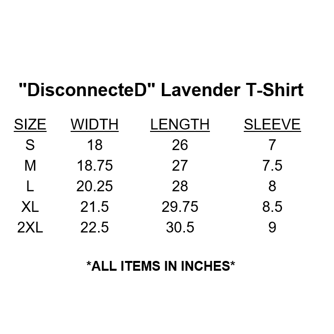 "DisconnecteD" Lavender T-Shirt Size Chart. By Girlz Secret.DETAILS 100% Cotton. Lavender shirt with white cursive text and black D's and plugs. Sizes women's S to 2XL (see chart in images). Order one size up for a looser fit. Screen printed. Wash in cold water, with light colors, inside-out, and hang to dry. Putting the shirt in the dryer can result in slight shrinkage. Tagless