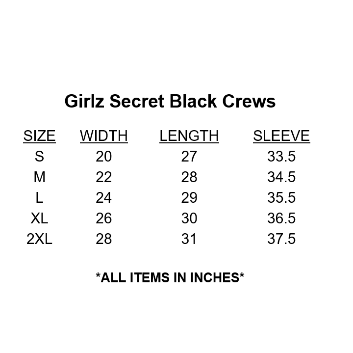 Girlz Secret Black Crewneck Size Chart. Our Girlz Secret black crewneck sweatshirt is a great way not to feel alone, and instead feel part of our Postpartum club, finding solidarity with fellow women experiencing PPD.  DETAILS  Black crewneck sweatshirt with our logo in pink. The logo appears on the front and back. 50% cotton, 50% polyester. Preshrunk. Professionally screen printed. Sizes women's S to 2XL (see chart in images). Tagless.